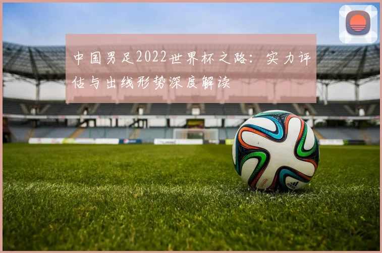 中国男足2022世界杯之路:实力评估与出线形势深度解读