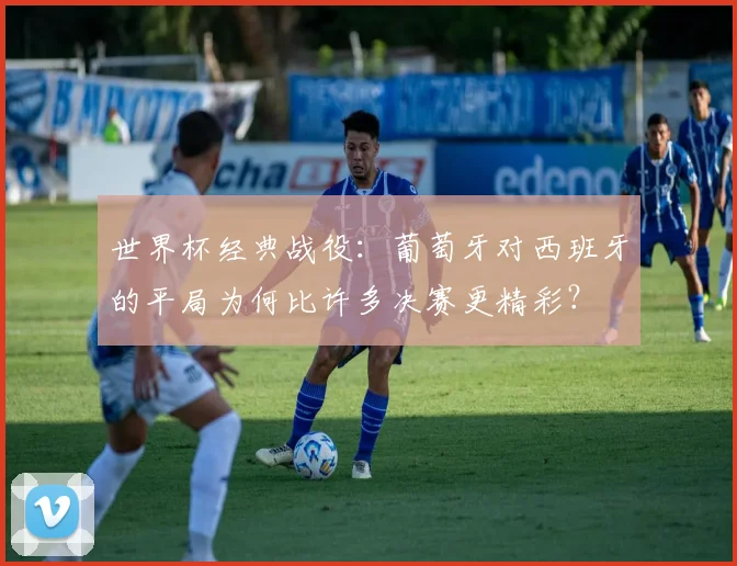 世界杯经典战役:葡萄牙对西班牙的平局为何比许多决赛更精彩?