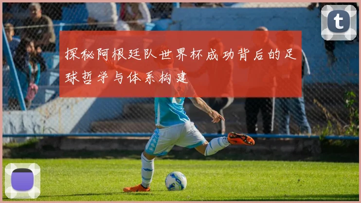 探秘阿根廷队世界杯成功背后的足球哲学与体系构建