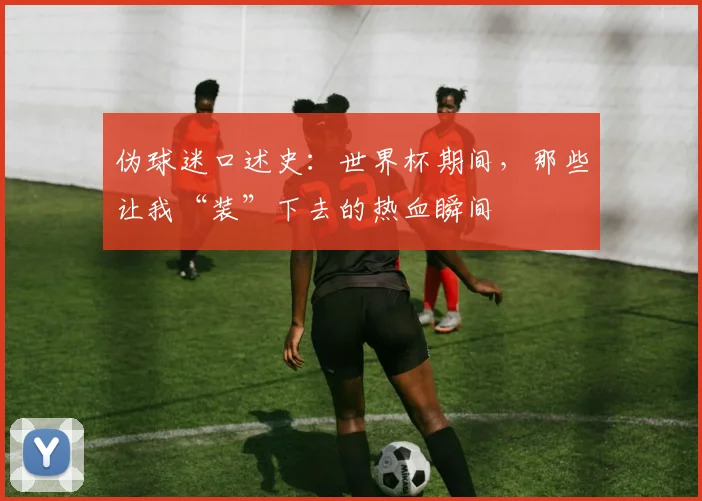 伪球迷口述史:世界杯期间,那些让我“装”下去的热血瞬间