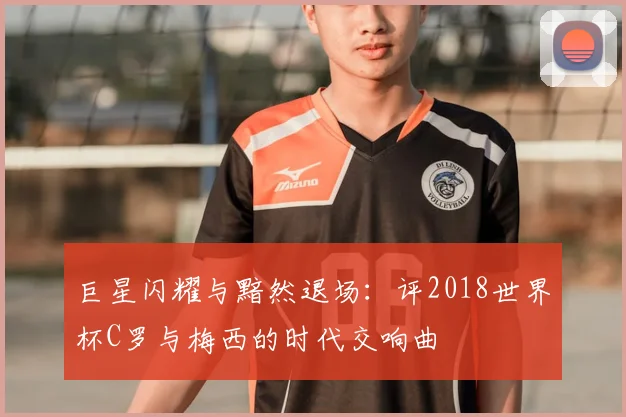 巨星闪耀与黯然退场:评2018世界杯C罗与梅西的时代交响曲