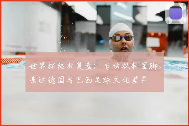 世界杯经典复盘:专访双料国脚,亲述德国与巴西足球文化差异