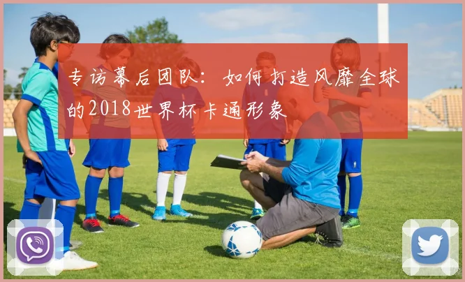 专访幕后团队:如何打造风靡全球的2018世界杯卡通形象