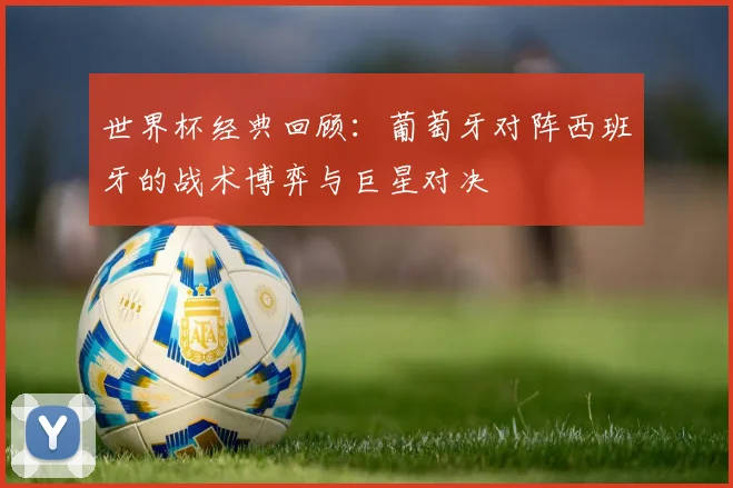 世界杯经典回顾:葡萄牙对阵西班牙的战术博弈与巨星对决