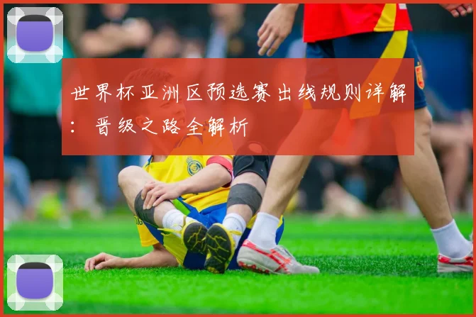 世界杯亚洲区预选赛出线规则详解:晋级之路全解析