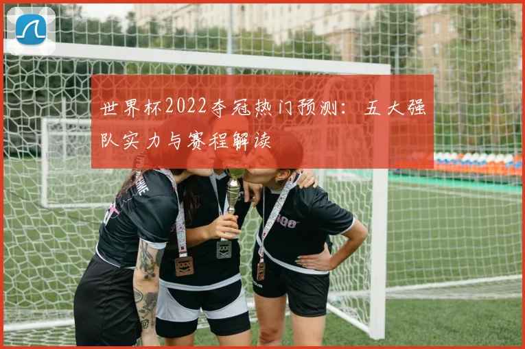 世界杯2022夺冠热门预测:五大强队实力与赛程解读