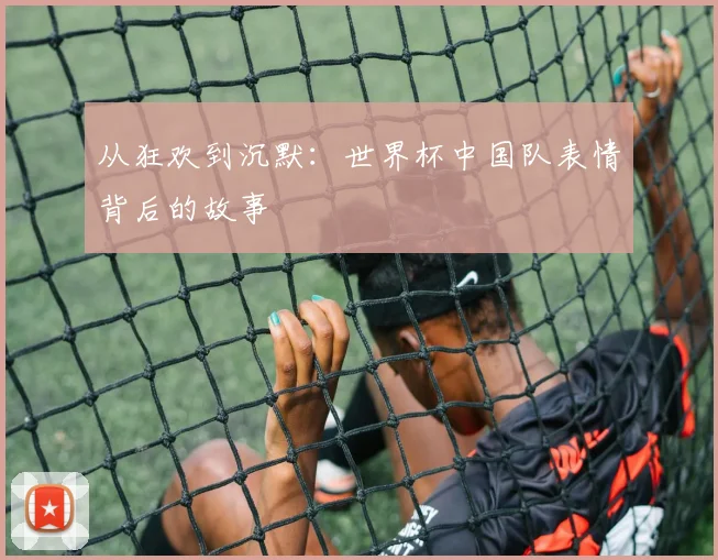 从狂欢到沉默：世界杯中国队表情背后的故事