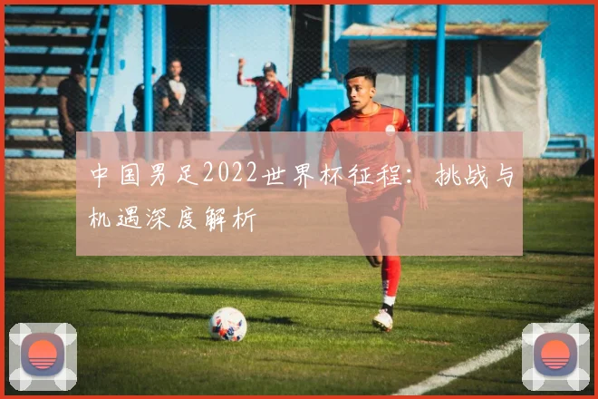 中国男足2022世界杯征程：挑战与机遇深度解析