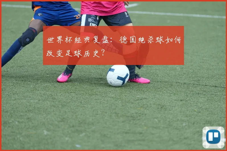 世界杯经典复盘：德国绝杀球如何改变足球历史？