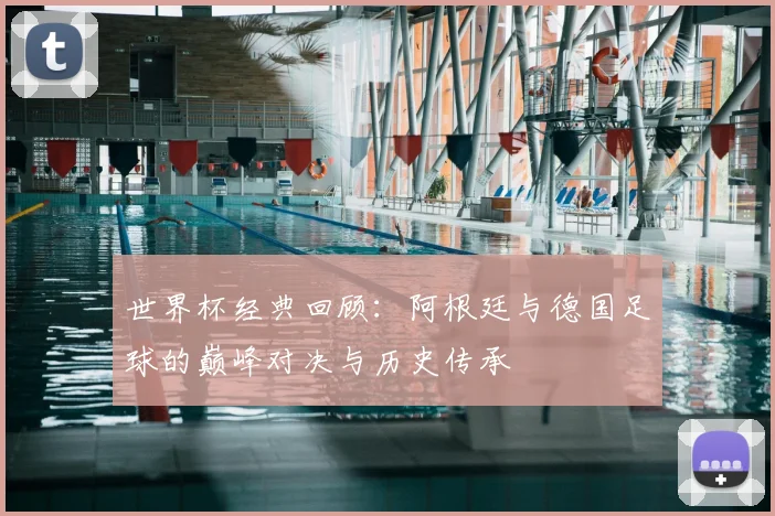 世界杯经典回顾:阿根廷与德国足球的巅峰对决与历史传承