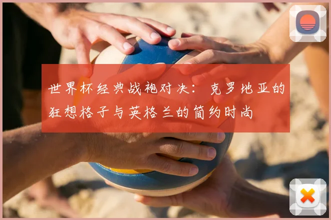 世界杯经典战袍对决：克罗地亚的狂想格子与英格兰的简约时尚