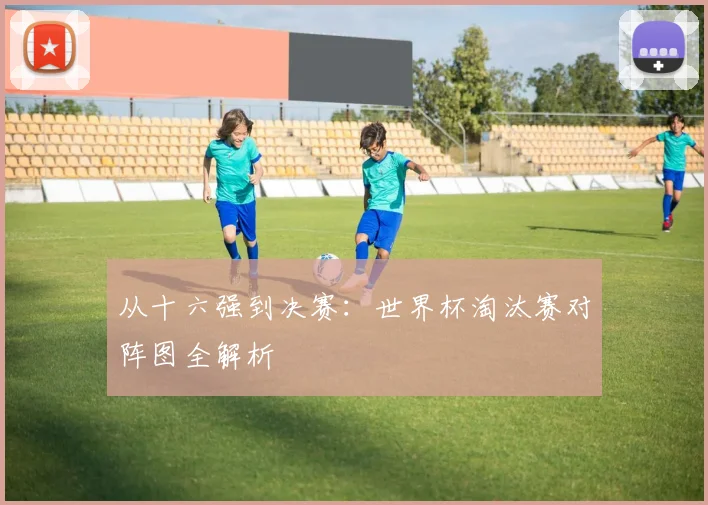 从十六强到决赛:世界杯淘汰赛对阵图全解析