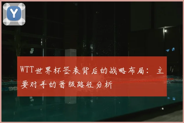 WTT世界杯签表背后的战略布局：主要对手的晋级路径分析