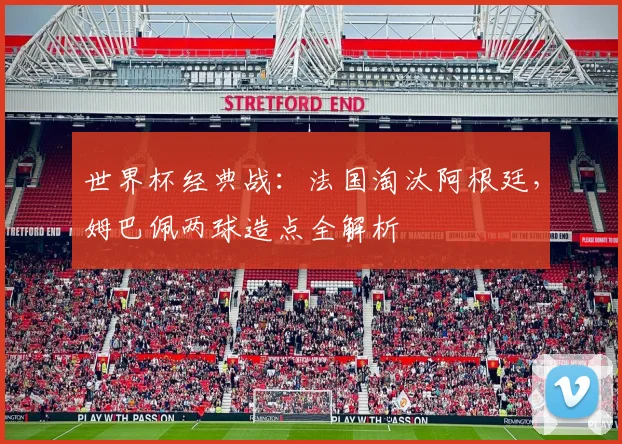 世界杯经典战:法国淘汰阿根廷,姆巴佩两球造点全解析