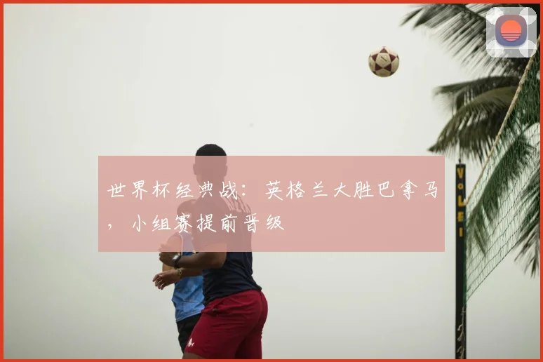 世界杯经典战：英格兰大胜巴拿马，小组赛提前晋级