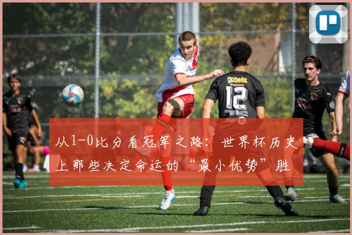 从1-0比分看冠军之路：世界杯历史上那些决定命运的“最小优势”胜利