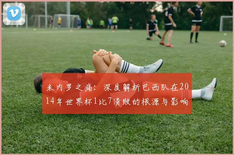 米内罗之痛：深度解析巴西队在2014年世界杯1比7溃败的根源与影响