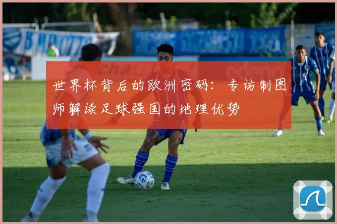 世界杯背后的欧洲密码：专访制图师解读足球强国的地理优势