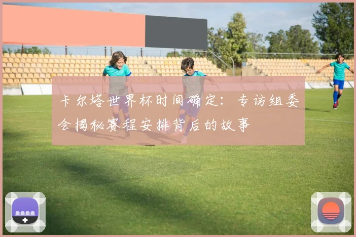 卡尔塔世界杯时间确定：专访组委会揭秘赛程安排背后的故事